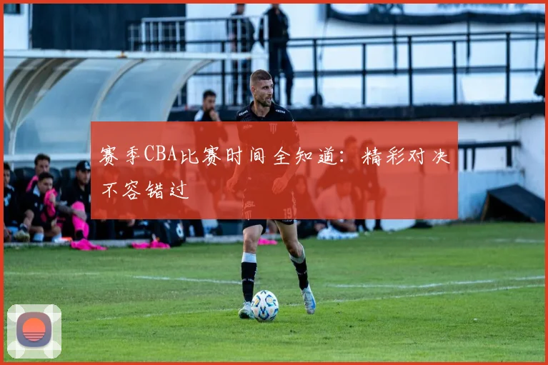 赛季CBA比赛时间全知道:精彩对决不容错过