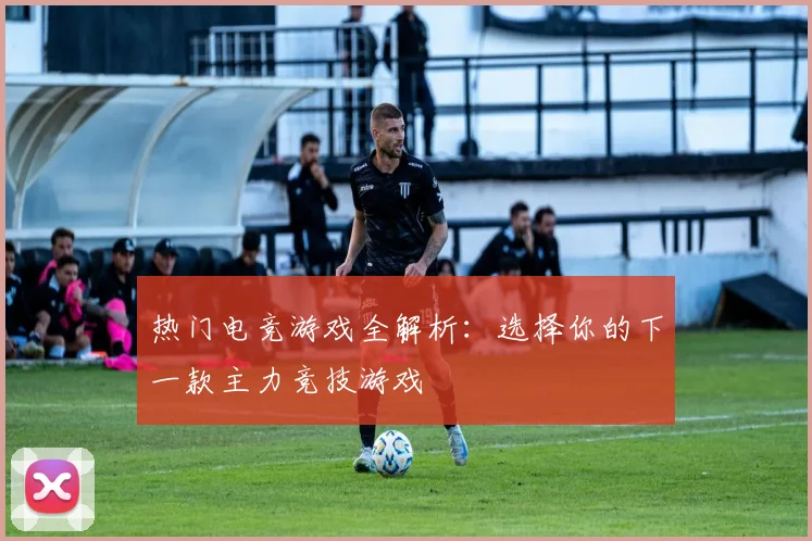 热门电竞游戏全解析：选择你的下一款主力竞技游戏